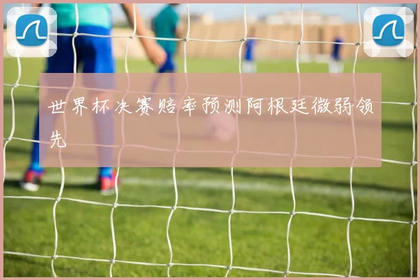 世界杯决赛赔率预测阿根廷微弱领先